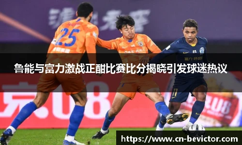 鲁能与富力激战正酣比赛比分揭晓引发球迷热议